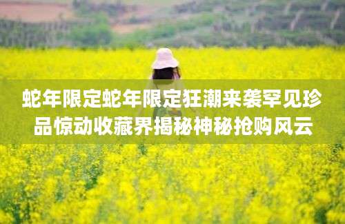 蛇年限定蛇年限定狂潮来袭罕见珍品惊动收藏界揭秘神秘抢购风云