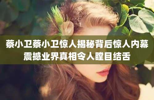 蔡小卫蔡小卫惊人揭秘背后惊人内幕震撼业界真相令人瞠目结舌