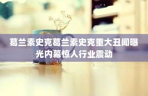 葛兰素史克葛兰素史克重大丑闻曝光内幕惊人行业震动