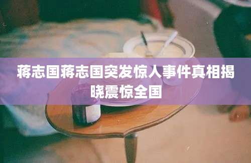 蒋志国蒋志国突发惊人事件真相揭晓震惊全国