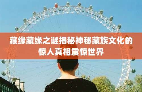 藏缘藏缘之谜揭秘神秘藏族文化的惊人真相震惊世界