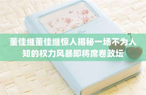 董佳继董佳继惊人揭秘一场不为人知的权力风暴即将席卷政坛