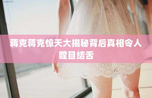 蒋克蒋克惊天大揭秘背后真相令人瞠目结舌