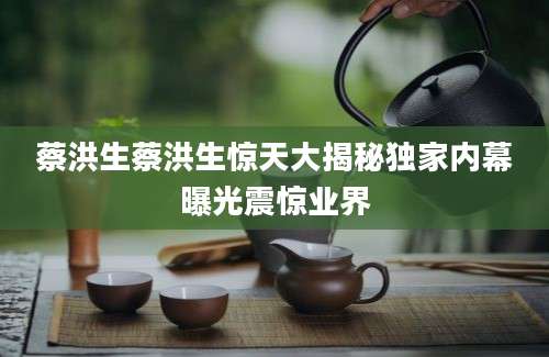 蔡洪生蔡洪生惊天大揭秘独家内幕曝光震惊业界