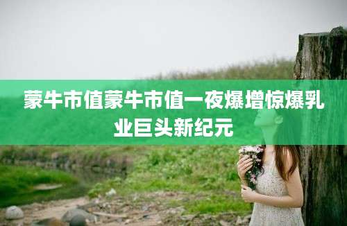 蒙牛市值蒙牛市值一夜爆增惊爆乳业巨头新纪元