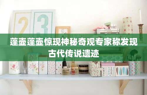 蓬壶蓬壶惊现神秘奇观专家称发现古代传说遗迹