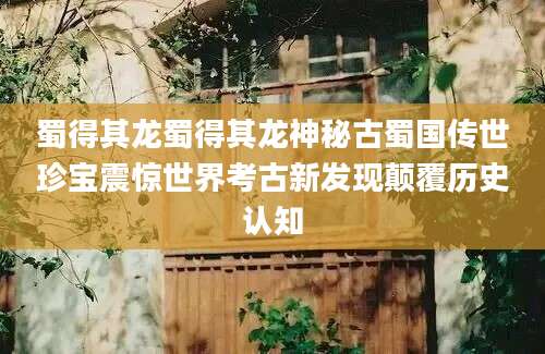 蜀得其龙蜀得其龙神秘古蜀国传世珍宝震惊世界考古新发现颠覆历史认知