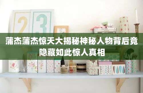 蒲杰蒲杰惊天大揭秘神秘人物背后竟隐藏如此惊人真相
