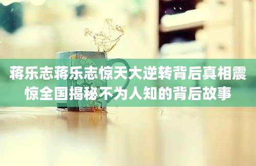 蒋乐志蒋乐志惊天大逆转背后真相震惊全国揭秘不为人知的背后故事