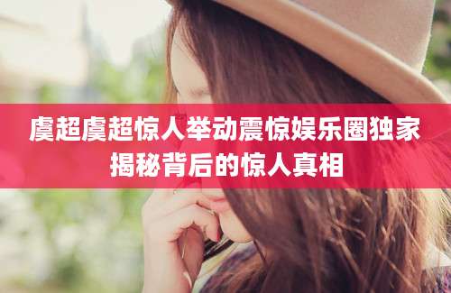 虞超虞超惊人举动震惊娱乐圈独家揭秘背后的惊人真相