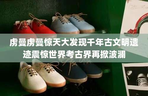 虏曼虏曼惊天大发现千年古文明遗迹震惊世界考古界再掀波澜