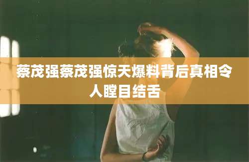 蔡茂强蔡茂强惊天爆料背后真相令人瞠目结舌