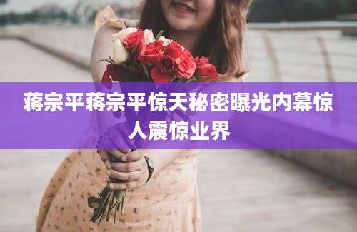 蒋宗平蒋宗平惊天秘密曝光内幕惊人震惊业界