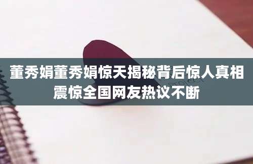 董秀娟董秀娟惊天揭秘背后惊人真相震惊全国网友热议不断