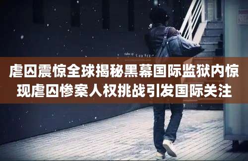 虐囚震惊全球揭秘黑幕国际监狱内惊现虐囚惨案人权挑战引发国际关注