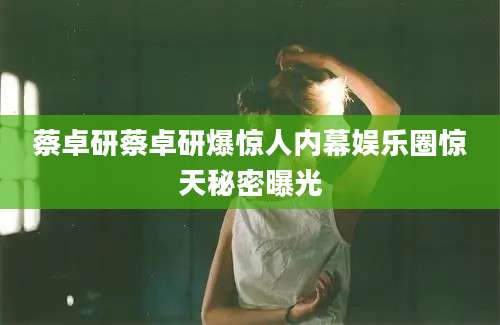 蔡卓研蔡卓研爆惊人内幕娱乐圈惊天秘密曝光