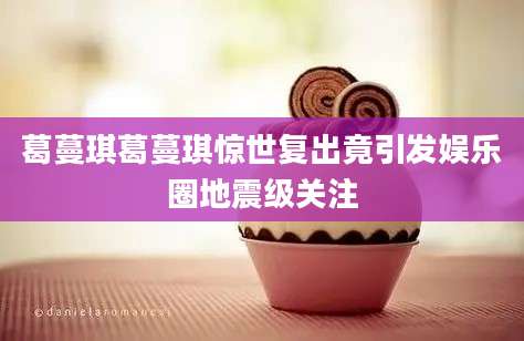 葛蔓琪葛蔓琪惊世复出竟引发娱乐圈地震级关注