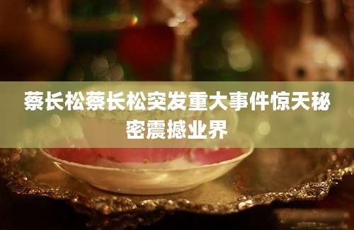 蔡长松蔡长松突发重大事件惊天秘密震撼业界