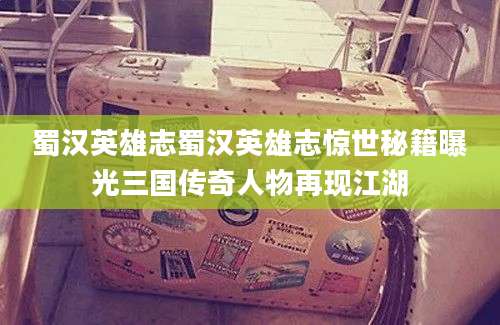 蜀汉英雄志蜀汉英雄志惊世秘籍曝光三国传奇人物再现江湖