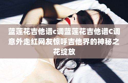 蓝莲花吉他谱c调蓝莲花吉他谱C调意外走红网友惊呼吉他界的神秘之花绽放