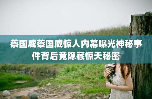 蔡国威蔡国威惊人内幕曝光神秘事件背后竟隐藏惊天秘密