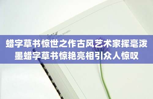 蜡字草书惊世之作古风艺术家挥毫泼墨蜡字草书惊艳亮相引众人惊叹