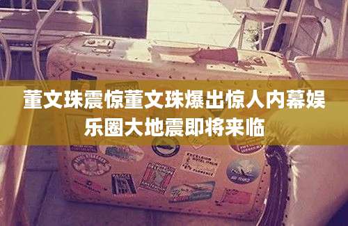 董文珠震惊董文珠爆出惊人内幕娱乐圈大地震即将来临
