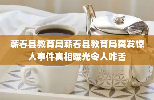 蕲春县教育局蕲春县教育局突发惊人事件真相曝光令人咋舌