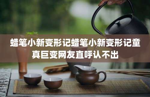 蜡笔小新变形记蜡笔小新变形记童真巨变网友直呼认不出