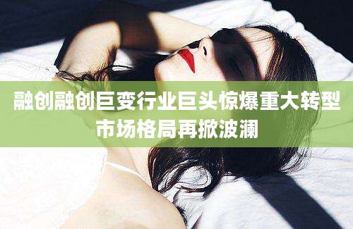 融创融创巨变行业巨头惊爆重大转型市场格局再掀波澜