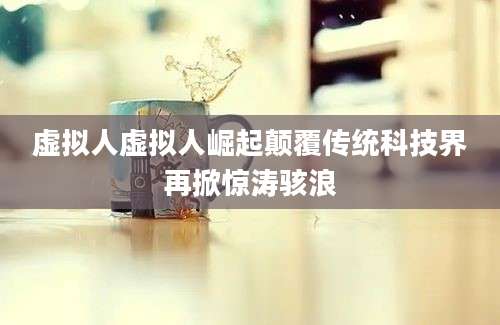虚拟人虚拟人崛起颠覆传统科技界再掀惊涛骇浪