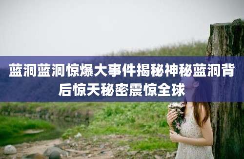 蓝洞蓝洞惊爆大事件揭秘神秘蓝洞背后惊天秘密震惊全球