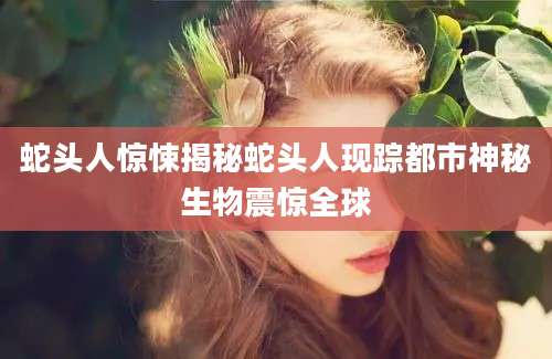 蛇头人惊悚揭秘蛇头人现踪都市神秘生物震惊全球