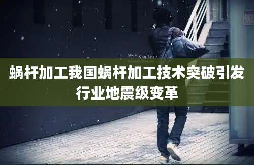 蜗杆加工我国蜗杆加工技术突破引发行业地震级变革