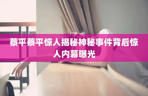 蔡平蔡平惊人揭秘神秘事件背后惊人内幕曝光