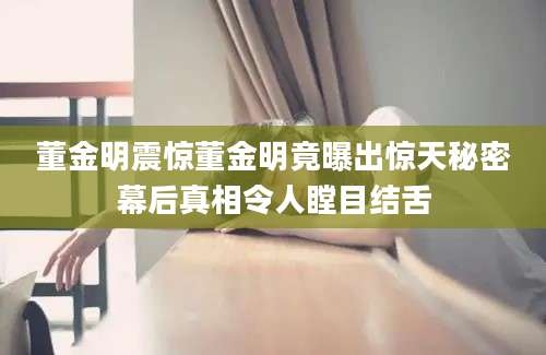 董金明震惊董金明竟曝出惊天秘密幕后真相令人瞠目结舌