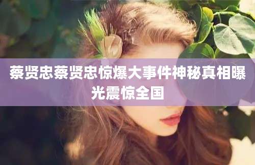 蔡贤忠蔡贤忠惊爆大事件神秘真相曝光震惊全国