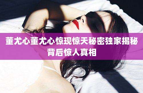 董尤心董尤心惊现惊天秘密独家揭秘背后惊人真相