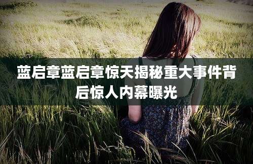 蓝启章蓝启章惊天揭秘重大事件背后惊人内幕曝光