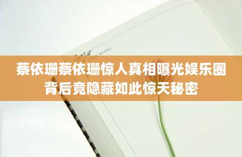 蔡依珊蔡依珊惊人真相曝光娱乐圈背后竟隐藏如此惊天秘密