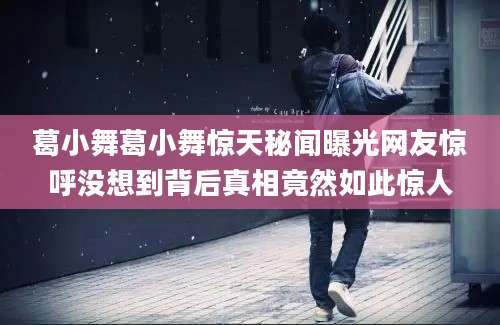 葛小舞葛小舞惊天秘闻曝光网友惊呼没想到背后真相竟然如此惊人