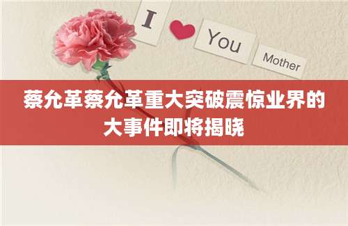 蔡允革蔡允革重大突破震惊业界的大事件即将揭晓