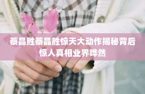 蔡晶胜蔡晶胜惊天大动作揭秘背后惊人真相业界哗然