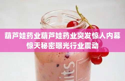葫芦娃药业葫芦娃药业突发惊人内幕惊天秘密曝光行业震动