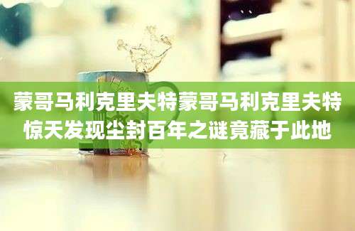 蒙哥马利克里夫特蒙哥马利克里夫特惊天发现尘封百年之谜竟藏于此地