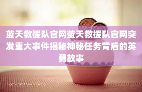 蓝天救援队官网蓝天救援队官网突发重大事件揭秘神秘任务背后的英勇故事