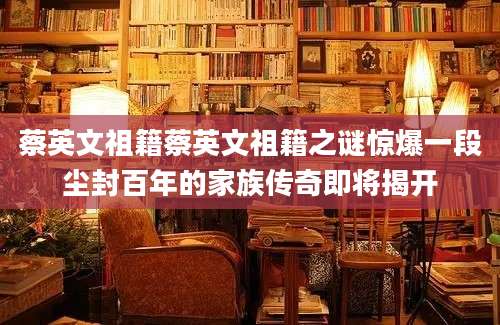 蔡英文祖籍蔡英文祖籍之谜惊爆一段尘封百年的家族传奇即将揭开