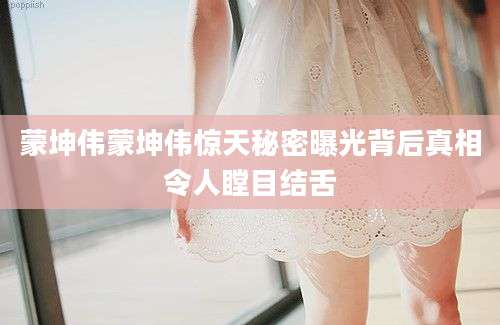 蒙坤伟蒙坤伟惊天秘密曝光背后真相令人瞠目结舌