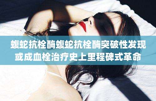 蝮蛇抗栓酶蝮蛇抗栓酶突破性发现或成血栓治疗史上里程碑式革命