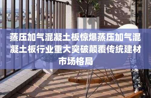 蒸压加气混凝土板惊爆蒸压加气混凝土板行业重大突破颠覆传统建材市场格局